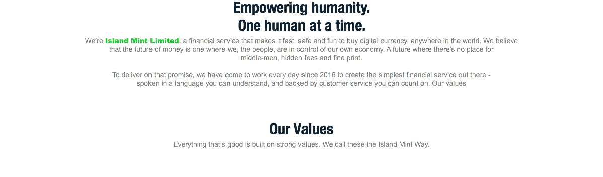 Empowering humanity.
One human at a time.
We’re Island Mint Limited, a financial service that makes it fast, safe and fun to buy digital currency, anywhere in the world. We believe that the future of money is one where we, the people, are in control of our own economy. A future where there’s no place for middle-men, hidden fees and fine print. To deliver on that promise, we have come to work every day since 2016 to create the simplest financial service out there - spoken in a language you can understand, and backed by customer service you can count on. Our values Our Values
Everything that’s good is built on strong values. We call these the Island Mint Way.