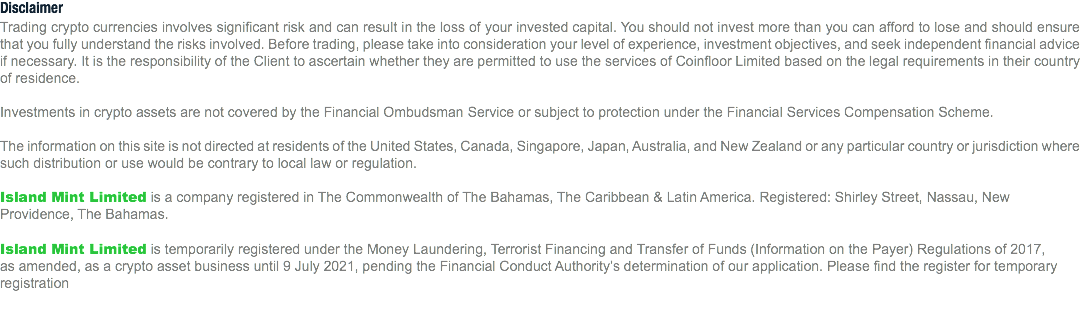 Disclaimer
Trading crypto currencies involves significant risk and can result in the loss of your invested capital. You should not invest more than you can afford to lose and should ensure that you fully understand the risks involved. Before trading, please take into consideration your level of experience, investment objectives, and seek independent financial advice if necessary. It is the responsibility of the Client to ascertain whether they are permitted to use the services of Coinfloor Limited based on the legal requirements in their country of residence. Investments in crypto assets are not covered by the Financial Ombudsman Service or subject to protection under the Financial Services Compensation Scheme. The information on this site is not directed at residents of the United States, Canada, Singapore, Japan, Australia, and New Zealand or any particular country or jurisdiction where such distribution or use would be contrary to local law or regulation. Island Mint Limited is a company registered in The Commonwealth of The Bahamas, The Caribbean & Latin America. Registered: Shirley Street, Nassau, New Providence, The Bahamas. Island Mint Limited is temporarily registered under the Money Laundering, Terrorist Financing and Transfer of Funds (Information on the Payer) Regulations of 2017, as amended, as a crypto asset business until 9 July 2021, pending the Financial Conduct Authority’s determination of our application. Please find the register for temporary registration